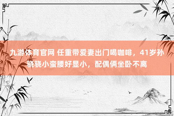 九游体育官网 任重带爱妻出门喝咖啡，41岁孙骁骁小蛮腰好显小，配偶俩坐卧不离