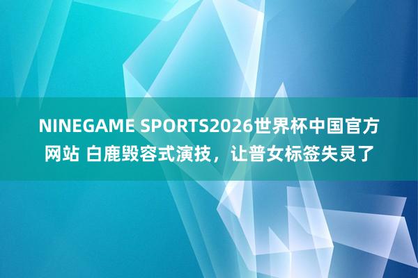 NINEGAME SPORTS2026世界杯中国官方网站 白鹿毁容式演技，让普女标签失灵了
