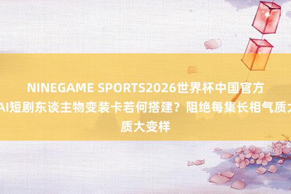 NINEGAME SPORTS2026世界杯中国官方网站 AI短剧东谈主物变装卡若何搭建？阻绝每集长相气质大变样