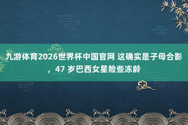 九游体育2026世界杯中国官网 这确实是子母合影，47 岁巴西女星险些冻龄