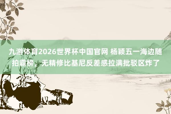 九游体育2026世界杯中国官网 杨颖五一海边随拍霸榜，无精修比基尼反差感拉满批驳区炸了