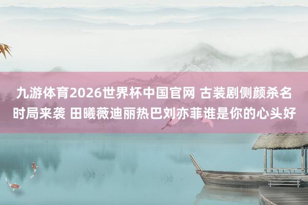 九游体育2026世界杯中国官网 古装剧侧颜杀名时局来袭 田曦薇迪丽热巴刘亦菲谁是你的心头好