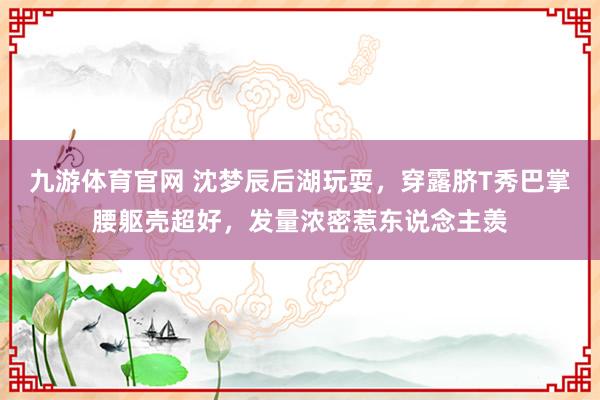 九游体育官网 沈梦辰后湖玩耍，穿露脐T秀巴掌腰躯壳超好，发量浓密惹东说念主羡