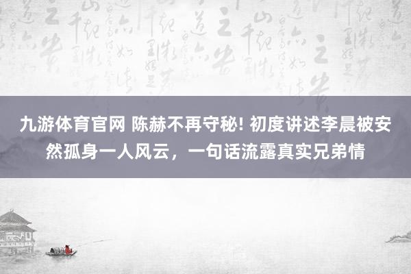 九游体育官网 陈赫不再守秘! 初度讲述李晨被安然孤身一人风云,一句话流露真实兄弟情