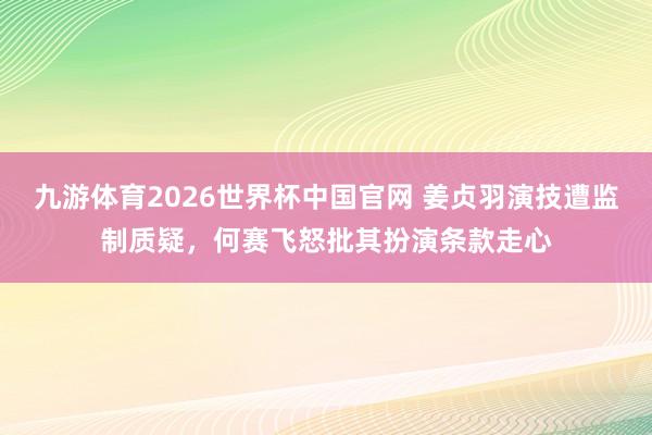 九游体育2026世界杯中国官网 姜贞羽演技遭监制质疑，何赛飞怒批其扮演条款走心