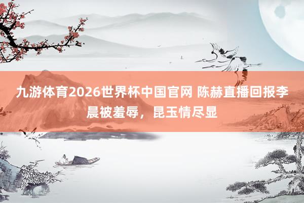 九游体育2026世界杯中国官网 陈赫直播回报李晨被羞辱，昆玉情尽显