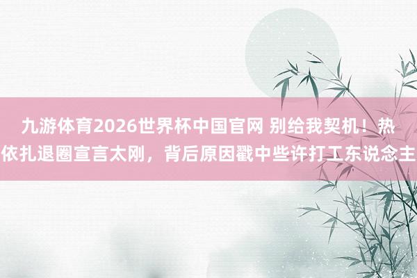 九游体育2026世界杯中国官网 别给我契机！热依扎退圈宣言太刚，背后原因戳中些许打工东说念主
