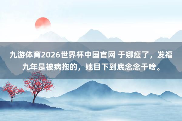 九游体育2026世界杯中国官网 于娜瘦了,发福九年是被病拖的,她目下到底念念干啥。