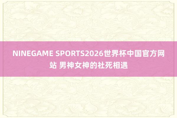 NINEGAME SPORTS2026世界杯中国官方网站 男神女神的社死相遇
