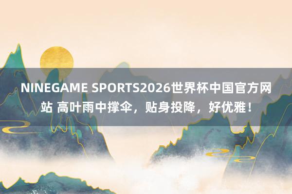 NINEGAME SPORTS2026世界杯中国官方网站 高叶雨中撑伞，贴身投降，好优雅！