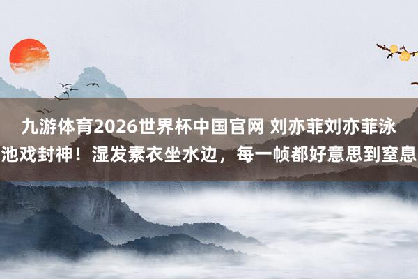 九游体育2026世界杯中国官网 刘亦菲刘亦菲泳池戏封神！湿发素衣坐水边，每一帧都好意思到窒息