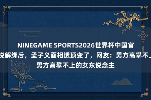 NINEGAME SPORTS2026世界杯中国官方网站 和李昀锐解绑后，孟子义面相透顶变了，网友：男方高攀不上的女东说念主