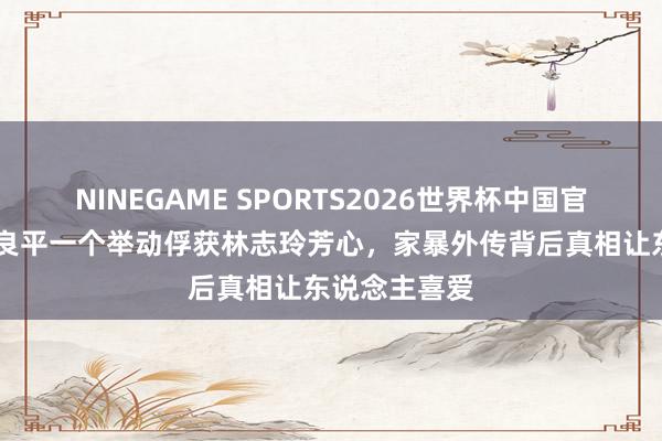NINEGAME SPORTS2026世界杯中国官方网站 黑泽良平一个举动俘获林志玲芳心，家暴外传背后真相让东说念主喜爱