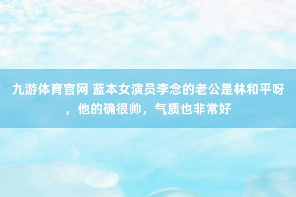 九游体育官网 蓝本女演员李念的老公是林和平呀,他的确很帅,气质也非常好