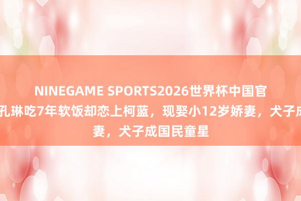 NINEGAME SPORTS2026世界杯中国官方网站 靠孔琳吃7年软饭却恋上柯蓝,现娶小12岁娇妻,犬子成国民童星