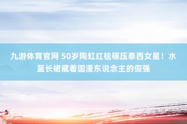 九游体育官网 50岁陶虹红毯碾压泰西女星！水蓝长裙藏着国漫东说念主的倔强