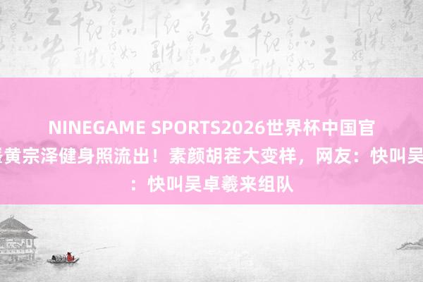 NINEGAME SPORTS2026世界杯中国官方网站 林峯黄宗泽健身照流出！素颜胡茬大变样，网友：快叫吴卓羲来组队