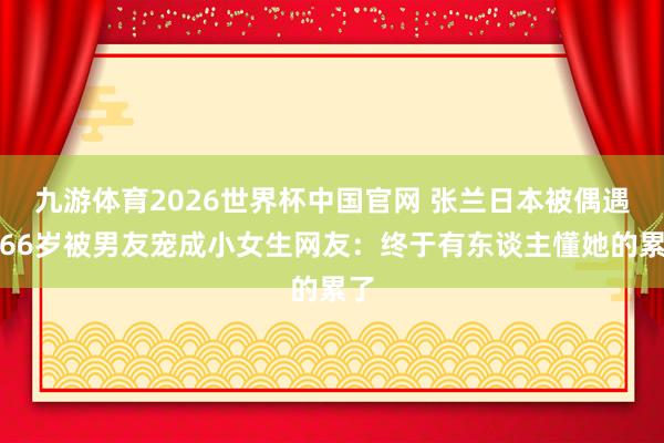 九游体育2026世界杯中国官网 张兰日本被偶遇！66岁被男友宠成小女生网友：终于有东谈主懂她的累了