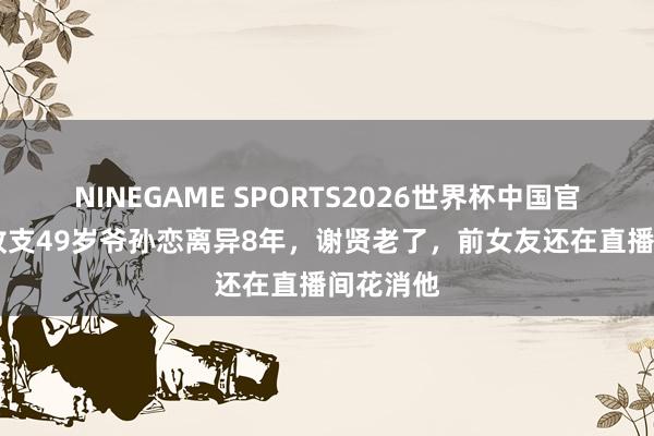 NINEGAME SPORTS2026世界杯中国官方网站 收支49岁爷孙恋离异8年，谢贤老了，前女友还在直播间花消他