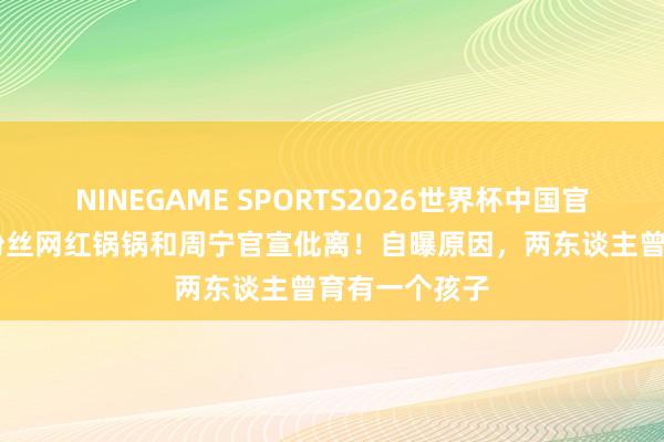 NINEGAME SPORTS2026世界杯中国官方网站 千万粉丝网红锅锅和周宁官宣仳离!自曝原因,两东谈主曾育有一个孩子