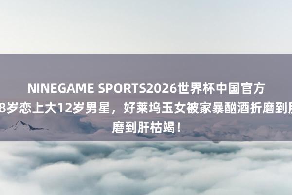 NINEGAME SPORTS2026世界杯中国官方网站 18岁恋上大12岁男星,好莱坞玉女被家暴酗酒折磨到肝枯竭!