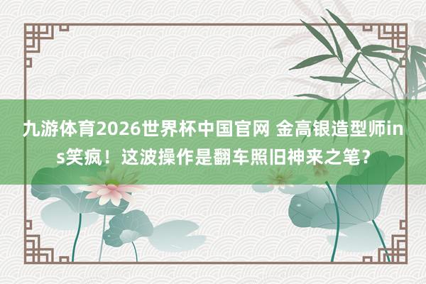 九游体育2026世界杯中国官网 金高银造型师ins笑疯！这波操作是翻车照旧神来之笔？