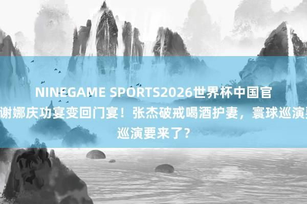 NINEGAME SPORTS2026世界杯中国官方网站 谢娜庆功宴变回门宴！张杰破戒喝酒护妻，寰球巡演要来了？