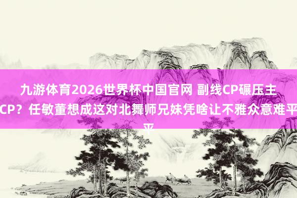 九游体育2026世界杯中国官网 副线CP碾压主CP？任敏董想成这对北舞师兄妹凭啥让不雅众意难平