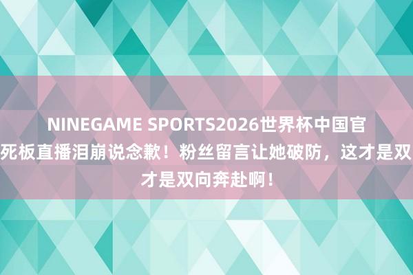 NINEGAME SPORTS2026世界杯中国官方网站 蔡死板直播泪崩说念歉！粉丝留言让她破防，这才是双向奔赴啊！