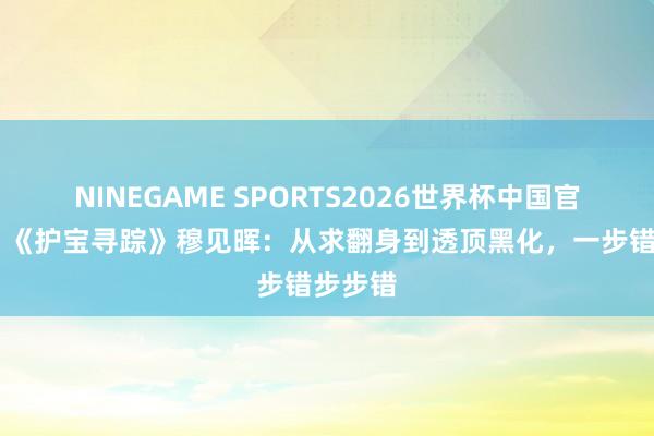 NINEGAME SPORTS2026世界杯中国官方网站 《护宝寻踪》穆见晖：从求翻身到透顶黑化，一步错步步错