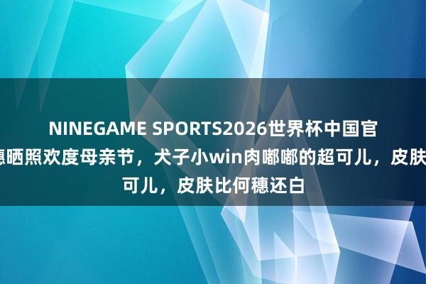 NINEGAME SPORTS2026世界杯中国官方网站 何穗晒照欢度母亲节，犬子小win肉嘟嘟的超可儿，皮肤比何穗还白