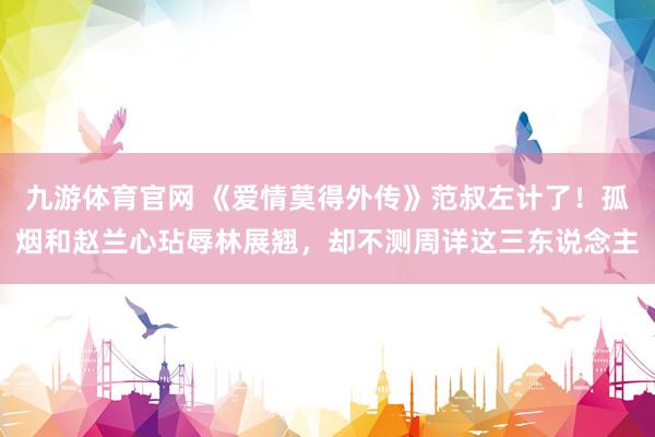 九游体育官网 《爱情莫得外传》范叔左计了！孤烟和赵兰心玷辱林展翘，却不测周详这三东说念主
