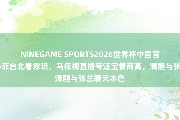 NINEGAME SPORTS2026世界杯中国官方网站 汪小菲台北看霖玥，马筱梅直播夸汪宝情商高，清醒与张兰聊天本色
