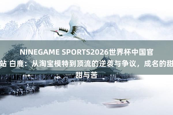 NINEGAME SPORTS2026世界杯中国官方网站 白鹿:从淘宝模特到顶流的逆袭与争议,成名的甜与苦