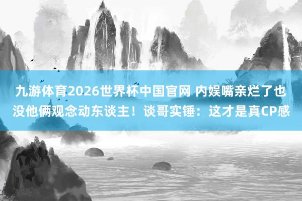 九游体育2026世界杯中国官网 内娱嘴亲烂了也没他俩观念动东谈主！谈哥实锤：这才是真CP感