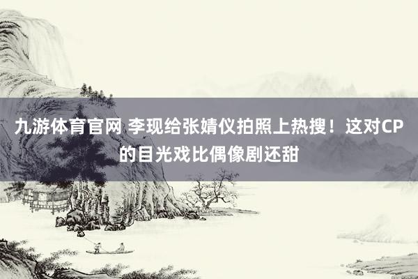 九游体育官网 李现给张婧仪拍照上热搜！这对CP的目光戏比偶像剧还甜
