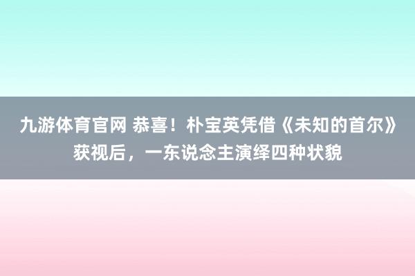 九游体育官网 恭喜！朴宝英凭借《未知的首尔》获视后，一东说念主演绎四种状貌