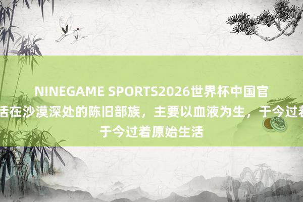 NINEGAME SPORTS2026世界杯中国官方网站 生活在沙漠深处的陈旧部族，主要以血液为生，于今过着原始生活