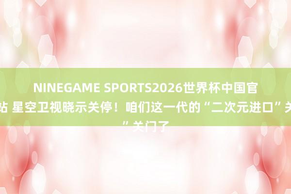 NINEGAME SPORTS2026世界杯中国官方网站 星空卫视晓示关停！咱们这一代的“二次元进口”关门了