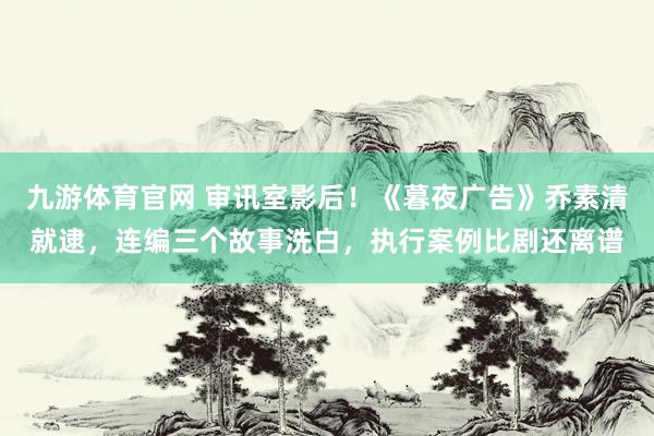 九游体育官网 审讯室影后！《暮夜广告》乔素清就逮，连编三个故事洗白，执行案例比剧还离谱