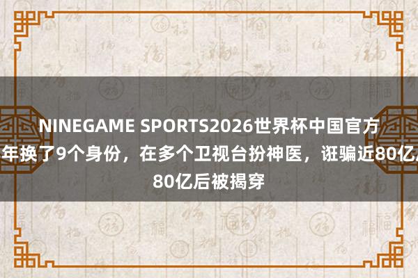NINEGAME SPORTS2026世界杯中国官方网站 她3年换了9个身份，在多个卫视台扮神医，诳骗近80亿后被揭穿