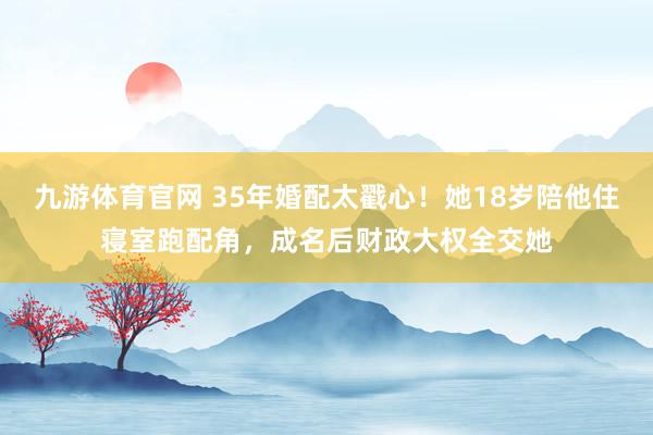 九游体育官网 35年婚配太戳心！她18岁陪他住寝室跑配角，成名后财政大权全交她