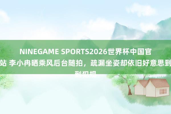 NINEGAME SPORTS2026世界杯中国官方网站 李小冉晒乘风后台随拍，疏漏坐姿却依旧好意思到犯规