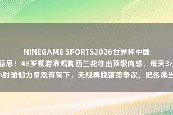 NINEGAME SPORTS2026世界杯中国官方网站 拒却白幼瘦审好意思！46岁柳岩靠鸡胸西兰花练出顶级肉感，每天3小时瑜伽力量双管皆下，无视春晚落第争议，把形体当公司缱绻活出女性最飒样式