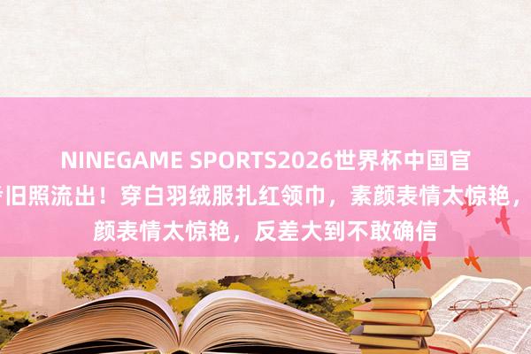 NINEGAME SPORTS2026世界杯中国官方网站 吴谨言艺考旧照流出!穿白羽绒服扎红领巾,素颜表情太惊艳,反差大到不敢确信