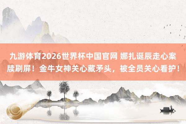 九游体育2026世界杯中国官网 娜扎诞辰走心案牍刷屏！金牛女神关心藏矛头，被全员关心看护！