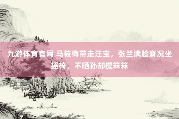 九游体育官网 马筱梅带走汪宝,张兰满脸窘况坐摇椅,不晒孙却提箖箖