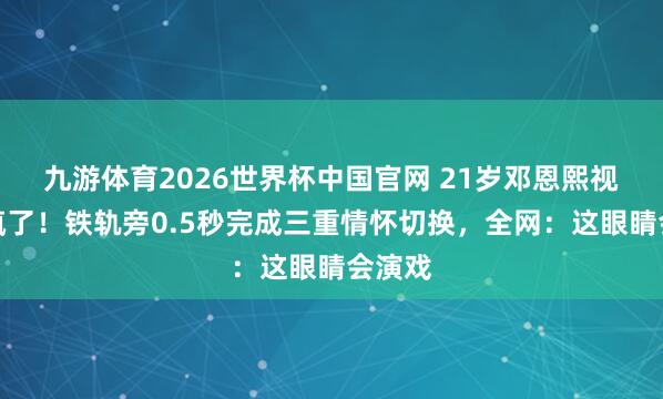 九游体育2026世界杯中国官网 21岁邓恩熙视力杀疯了!铁轨旁0.5秒完成三重情怀切换,全网:这眼睛会演戏