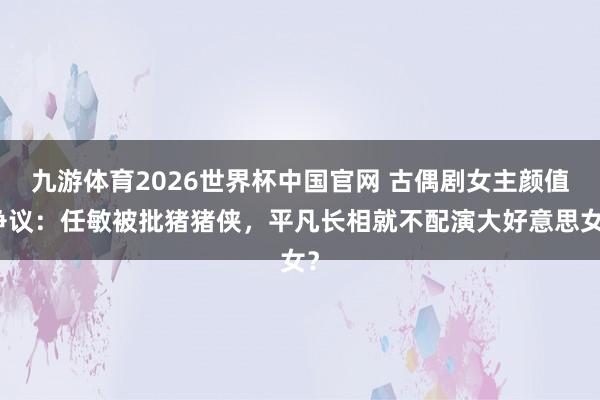 九游体育2026世界杯中国官网 古偶剧女主颜值争议：任敏被批猪猪侠，平凡长相就不配演大好意思女？