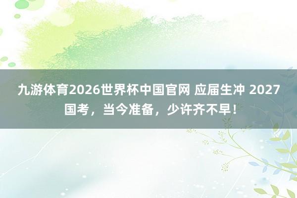 九游体育2026世界杯中国官网 应届生冲 2027 国考，当今准备，少许齐不早！